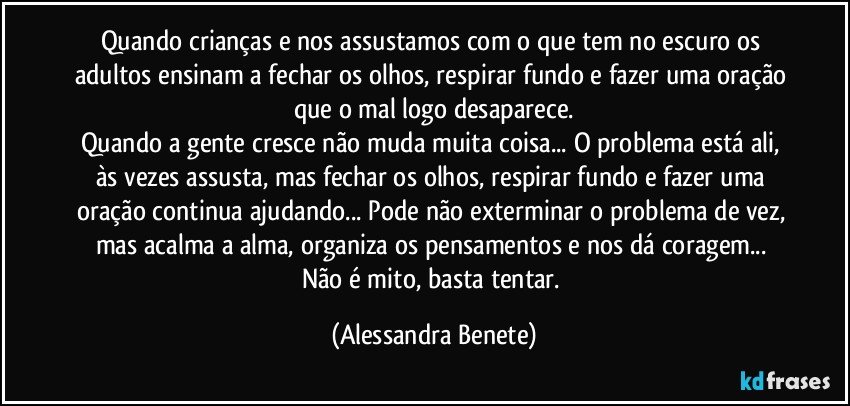 Quando crianças e nos assustamos com o que tem no escuro os adultos ensinam a fechar os olhos, respirar fundo e fazer uma oração que o mal logo desaparece.
Quando a gente cresce não muda muita coisa... O problema está ali, às vezes assusta, mas fechar os olhos, respirar fundo e fazer uma oração continua ajudando... Pode não exterminar o problema de vez, mas acalma a alma, organiza os pensamentos e nos dá coragem... Não é mito, basta tentar. (Alessandra Benete)