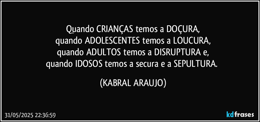 Quando CRIANÇAS temos a DOÇURA,
quando ADOLESCENTES temos a LOUCURA,
quando ADULTOS temos a DISRUPTURA e,
quando IDOSOS temos a secura e a SEPULTURA. (KABRAL ARAUJO)