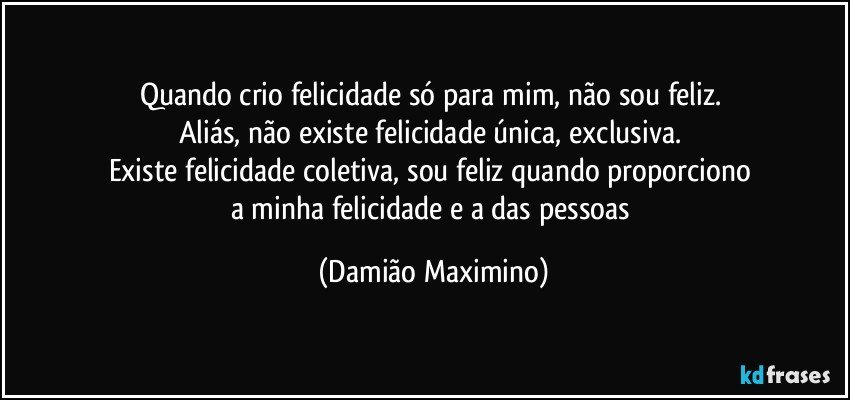 Quando crio felicidade só para mim, não sou feliz. 
Aliás, não existe felicidade única, exclusiva. 
Existe felicidade coletiva, sou feliz quando proporciono 
a minha felicidade e a das pessoas (Damião Maximino)