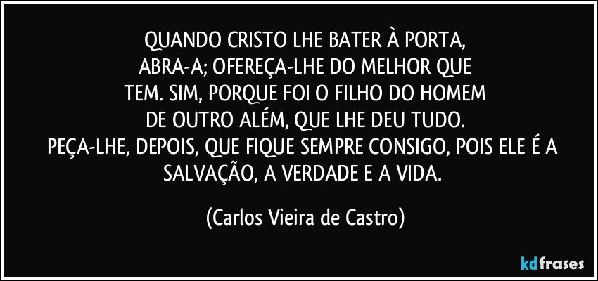 QUANDO CRISTO LHE BATER À PORTA,
ABRA-A; OFEREÇA-LHE DO MELHOR QUE
TEM. SIM, PORQUE FOI O FILHO DO HOMEM
DE OUTRO ALÉM, QUE LHE DEU TUDO.
PEÇA-LHE, DEPOIS, QUE FIQUE SEMPRE CONSIGO, POIS ELE  É A SALVAÇÃO, A VERDADE E A VIDA. (Carlos Vieira de Castro)