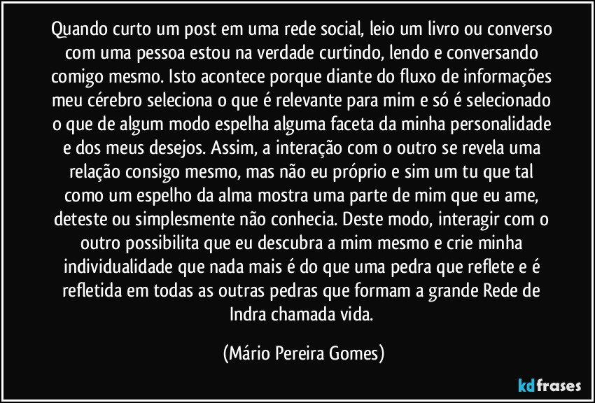 Quando curto um post em uma rede social, leio um livro ou converso com uma pessoa estou na verdade curtindo, lendo e conversando comigo mesmo. Isto acontece porque diante do fluxo de informações meu cérebro seleciona o que é relevante para mim e só é selecionado o que de algum modo espelha alguma faceta da minha personalidade e dos meus desejos. Assim, a interação com o outro se revela uma relação consigo mesmo, mas não eu próprio e sim um tu que tal como um espelho da alma mostra uma parte de mim que eu ame, deteste ou simplesmente não conhecia. Deste modo, interagir com o outro possibilita que eu descubra a mim mesmo e crie minha individualidade que nada mais é do que uma pedra que reflete e é refletida em todas as outras pedras que formam a grande Rede de Indra chamada vida. (Mário Pereira Gomes)