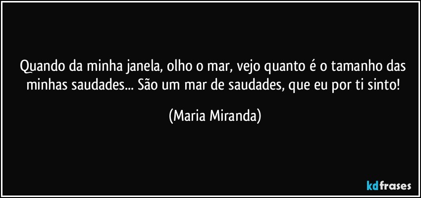 Quando da minha janela, olho o mar, vejo quanto é o tamanho das minhas saudades... São um mar de saudades, que eu por ti sinto! (Maria Miranda)