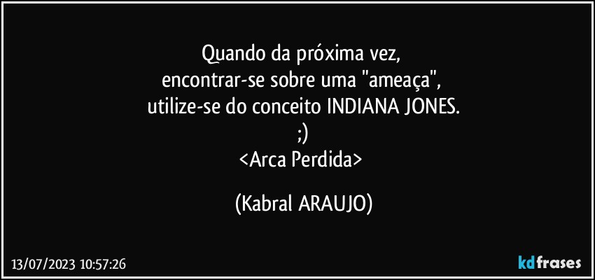 Quando da próxima vez, 
encontrar-se sobre uma "ameaça", 
utilize-se do conceito INDIANA JONES.
;)
<Arca Perdida> (KABRAL ARAUJO)