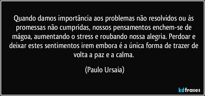 Quando damos importância aos problemas não resolvidos ou às promessas não cumpridas, nossos pensamentos enchem-se de mágoa, aumentando o stress e roubando nossa alegria. Perdoar e deixar estes sentimentos irem embora é a única forma de trazer de volta a paz e a calma. (Paulo Ursaia)