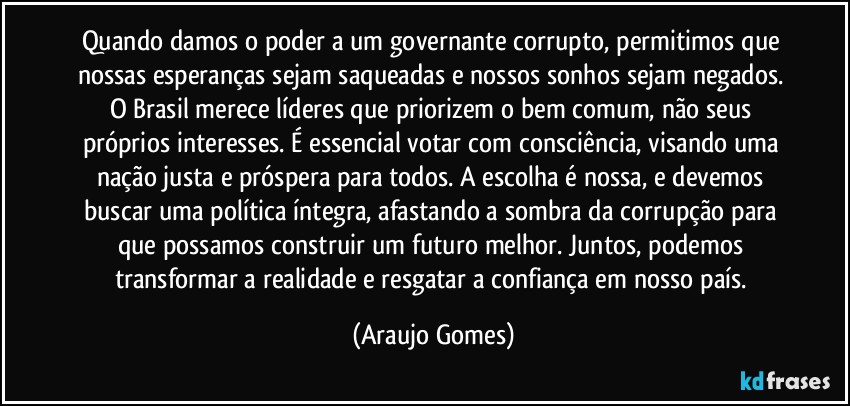 Quando damos o poder a um governante corrupto, permitimos que nossas esperanças sejam saqueadas e nossos sonhos sejam negados. O Brasil merece líderes que priorizem o bem comum, não seus próprios interesses. É essencial votar com consciência, visando uma nação justa e próspera para todos. A escolha é nossa, e devemos buscar uma política íntegra, afastando a sombra da corrupção para que possamos construir um futuro melhor. Juntos, podemos transformar a realidade e resgatar a confiança em nosso país. (Araujo Gomes)