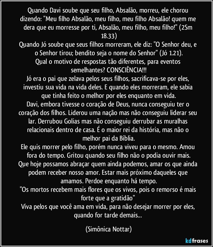 Quando Davi soube que seu filho, Absalão, morreu, ele chorou dizendo: "Meu filho Absalão, meu filho, meu filho Absalão! quem me dera que eu morresse por ti, Absalão, meu filho, meu filho!" (2Sm 18.33)
Quando Jó soube que seus filhos morreram, ele diz: "O Senhor deu, e o Senhor tirou; bendito seja o nome do Senhor" (Jó 1.21).
Qual o motivo de respostas tão diferentes, para eventos semelhantes? CONSCIÊNCIA!!!
Jó era o pai que zelava pelos seus filhos, sacrificava-se por eles, investiu sua vida na vida deles. E quando eles morreram, ele sabia que tinha feito o melhor por eles enquanto em vida.
Davi, embora tivesse o coração de Deus, nunca conseguiu ter o coração dos filhos. Liderou uma nação mas não conseguiu liderar seu lar. Derrubou Golias mas não conseguiu derrubar as muralhas relacionais dentro de casa. É o maior rei da história, mas não o melhor pai da Bíblia.
Ele quis morrer pelo filho, porém nunca viveu para o mesmo. Amou fora do tempo. Gritou quando seu filho não o podia ouvir mais.
Que hoje possamos abraçar quem ainda podemos, amar os que ainda podem receber nosso amor. Estar mais próximo daqueles que amamos. Perdoe enquanto há tempo.
"Os mortos recebem mais flores que os vivos, pois o remorso é mais forte que a gratidão" 
Viva pelos que você ama em vida, para não desejar morrer por eles, quando for tarde demais... (Simônica Nottar)