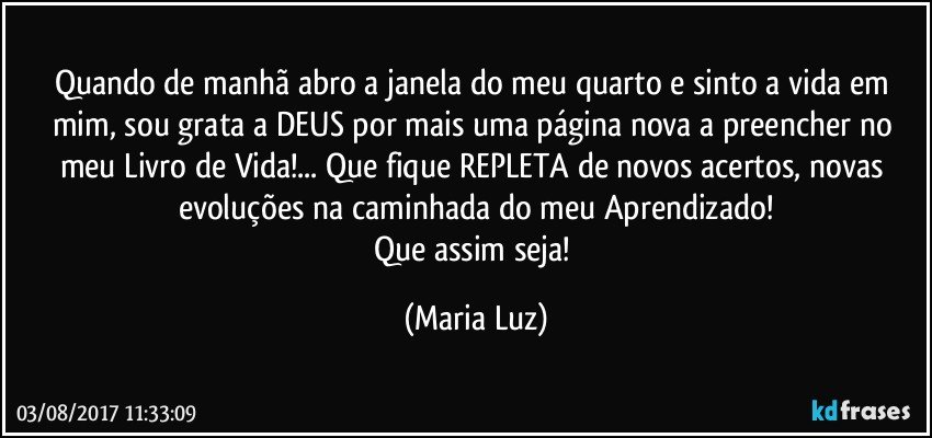 Quando de manhã abro a janela do meu quarto e sinto a vida em mim, sou grata a DEUS por mais uma página nova a preencher no meu Livro de Vida!... Que fique REPLETA de novos acertos, novas evoluções na caminhada do meu Aprendizado!
Que assim seja! (Maria Luz)