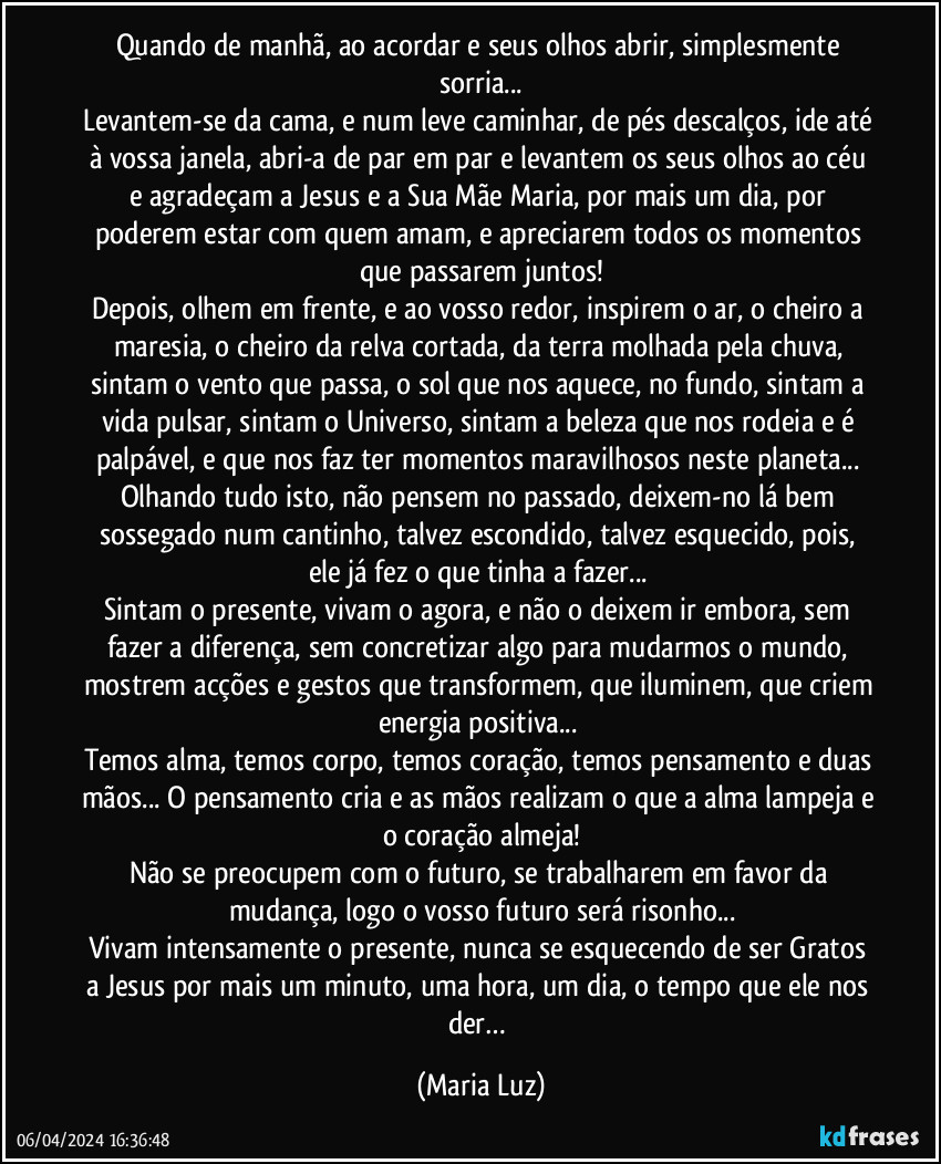 Quando de manhã, ao acordar e seus olhos abrir, simplesmente sorria...
Levantem-se da cama, e num leve caminhar, de pés descalços, ide até à vossa janela, abri-a de par em par e levantem os seus olhos ao céu e agradeçam a Jesus e a Sua Mãe Maria, por mais um dia, por poderem estar com quem amam, e apreciarem todos os momentos que passarem juntos!
Depois, olhem em frente, e ao vosso redor, inspirem o ar, o cheiro a maresia, o cheiro da relva cortada, da terra molhada pela chuva, sintam o vento que passa, o sol que nos aquece, no fundo, sintam a vida pulsar, sintam o Universo, sintam a beleza que nos rodeia e é palpável, e que nos faz ter momentos maravilhosos neste planeta... 
Olhando tudo isto, não pensem no passado, deixem-no lá bem sossegado num cantinho, talvez escondido, talvez esquecido, pois, ele já fez o que tinha a fazer... 
Sintam o presente, vivam o agora, e não o deixem ir embora, sem fazer a diferença, sem concretizar algo para mudarmos o mundo, mostrem acções e gestos que transformem, que iluminem, que criem energia positiva... 
Temos alma, temos corpo, temos coração, temos pensamento e duas mãos... O pensamento cria e as mãos realizam o que a alma lampeja e o coração almeja!
Não se preocupem com o futuro, se trabalharem em favor da mudança, logo o vosso futuro será risonho...
Vivam intensamente o presente, nunca se esquecendo de ser Gratos a Jesus por mais um minuto, uma hora, um dia, o tempo que ele nos der… (Maria Luz)