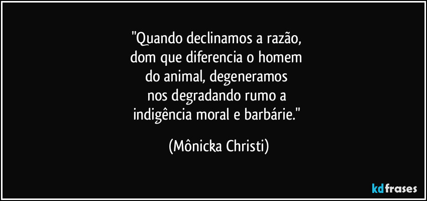"Quando declinamos a razão,
dom que diferencia o homem
do animal, degeneramos
nos degradando rumo a
indigência moral e barbárie." (Mônicka Christi)