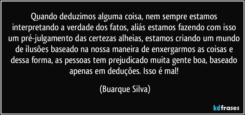 Quando deduzimos alguma coisa, nem sempre estamos interpretando a verdade dos fatos, aliás estamos fazendo com isso um pré-julgamento das certezas alheias, estamos criando um mundo de ilusões baseado na nossa maneira de enxergarmos as coisas e dessa forma, as pessoas tem prejudicado muita gente boa, baseado apenas em deduções. Isso é mal! (Buarque Silva)