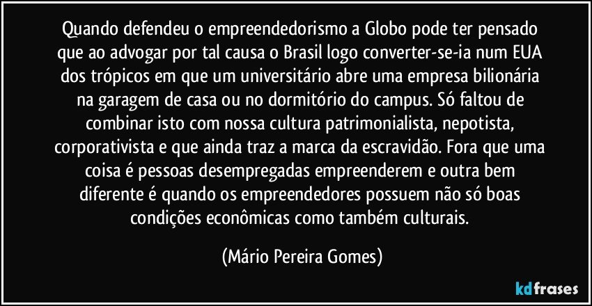 Quando defendeu o empreendedorismo a Globo pode ter pensado que ao advogar por tal causa o Brasil logo converter-se-ia num EUA dos trópicos em que um universitário abre uma empresa bilionária na garagem de casa ou no dormitório do campus. Só faltou de combinar isto com nossa cultura patrimonialista, nepotista, corporativista e que ainda traz a marca da escravidão. Fora que uma coisa é pessoas desempregadas empreenderem e outra bem diferente é quando os empreendedores possuem não só boas condições econômicas como também culturais. (Mário Pereira Gomes)