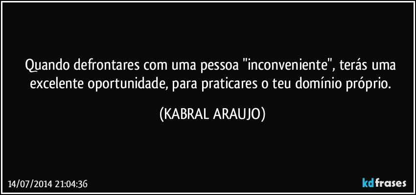 Quando defrontares com uma pessoa "inconveniente", terás uma excelente oportunidade, para praticares o teu domínio próprio. (KABRAL ARAUJO)