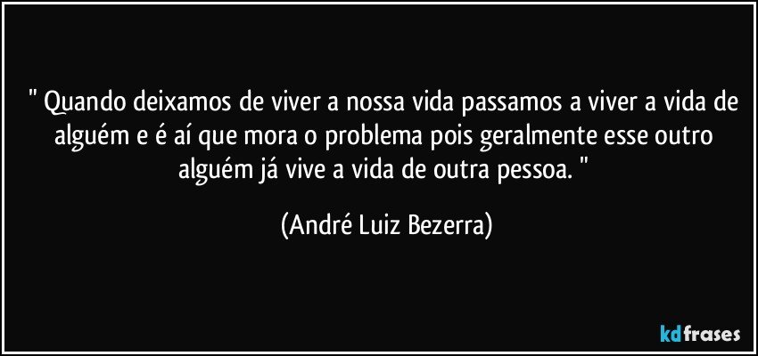 " Quando deixamos de viver a nossa vida passamos a viver a vida de alguém e é aí que mora o problema pois geralmente esse outro alguém já vive a vida de outra pessoa. " (André Luiz Bezerra)