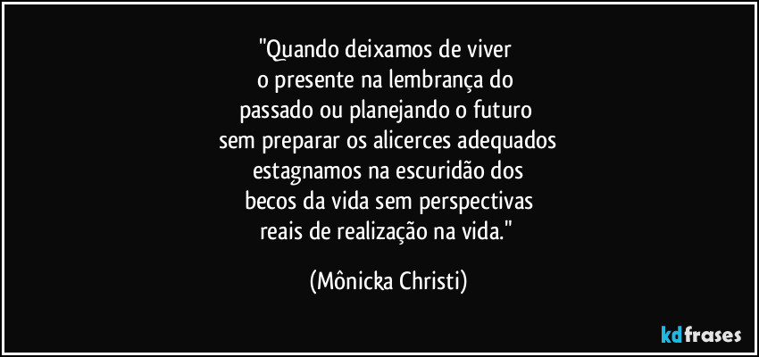 "Quando deixamos de viver 
o presente na lembrança do 
passado ou planejando o futuro 
sem preparar os alicerces adequados
estagnamos na escuridão dos
becos da vida sem perspectivas
reais de realização na vida." (Mônicka Christi)