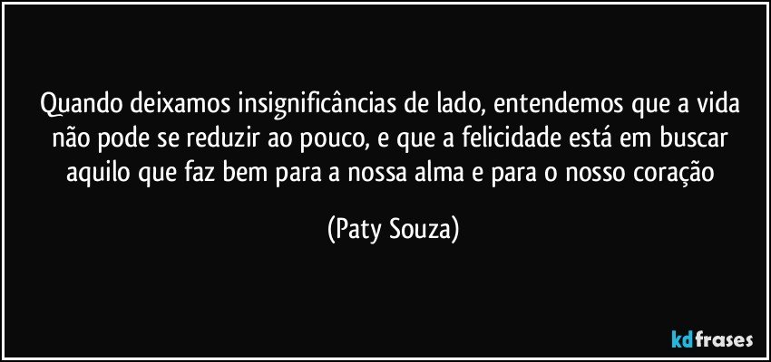 Quando deixamos insignificâncias de lado, entendemos que a vida não pode se reduzir ao pouco, e que a felicidade está em buscar aquilo que faz bem para a nossa alma e para o nosso coração (Paty Souza)