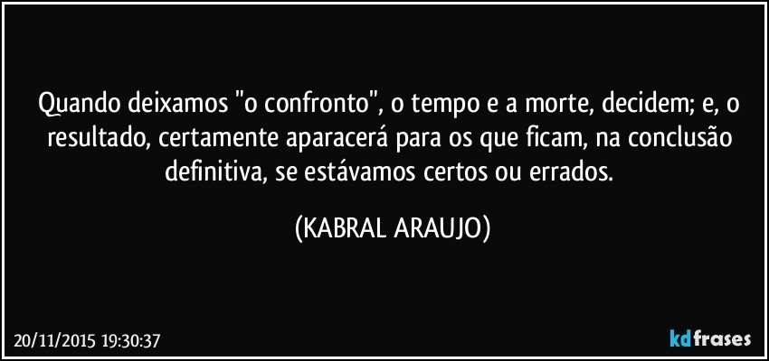 Quando deixamos "o confronto", o tempo e a morte, decidem; e, o resultado, certamente aparacerá para os que ficam, na conclusão definitiva, se estávamos certos ou errados. (KABRAL ARAUJO)