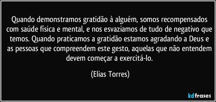 Quando demonstramos gratidão à alguém, somos recompensados com saúde física e mental, e nos esvaziamos de tudo de negativo que temos. Quando praticamos a gratidão estamos agradando a Deus e as pessoas que compreendem este gesto, aquelas que não entendem devem começar a exercitá-lo. (Elias Torres)