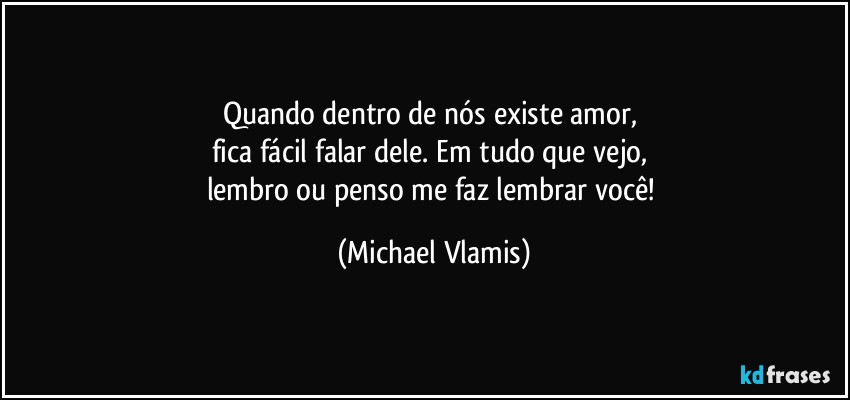 Quando dentro de nós existe amor, 
fica fácil falar dele. Em tudo que vejo, 
lembro ou penso me faz lembrar você! (Michael Vlamis)