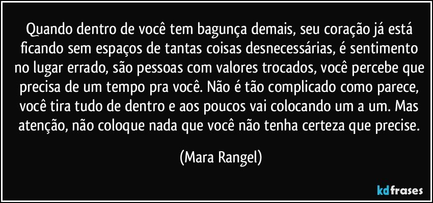 Quando dentro de você tem bagunça demais, seu coração já está ficando sem espaços de tantas coisas desnecessárias, é sentimento no lugar errado, são pessoas com valores trocados, você percebe que precisa de um tempo pra você. Não é tão complicado como parece, você tira tudo de dentro e aos poucos vai colocando um a um. Mas  atenção, não coloque nada que você não tenha certeza que precise. (Mara Rangel)