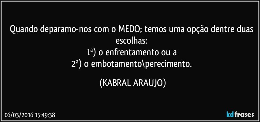 Quando deparamo-nos com o MEDO; temos uma opção dentre duas escolhas: 
1ª) o enfrentamento ou a 
2ª) o embotamento\perecimento. (KABRAL ARAUJO)