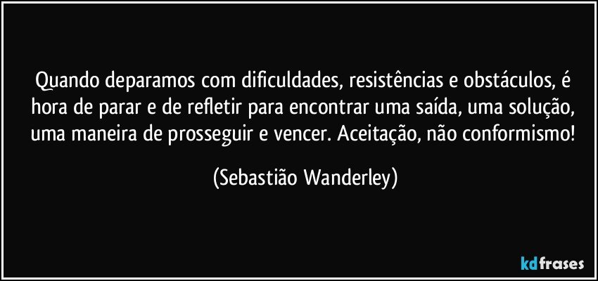 Quando deparamos com dificuldades, resistências e obstáculos, é hora de parar e de refletir para encontrar uma saída, uma solução, uma maneira de prosseguir e vencer. Aceitação, não conformismo! (Sebastião Wanderley)