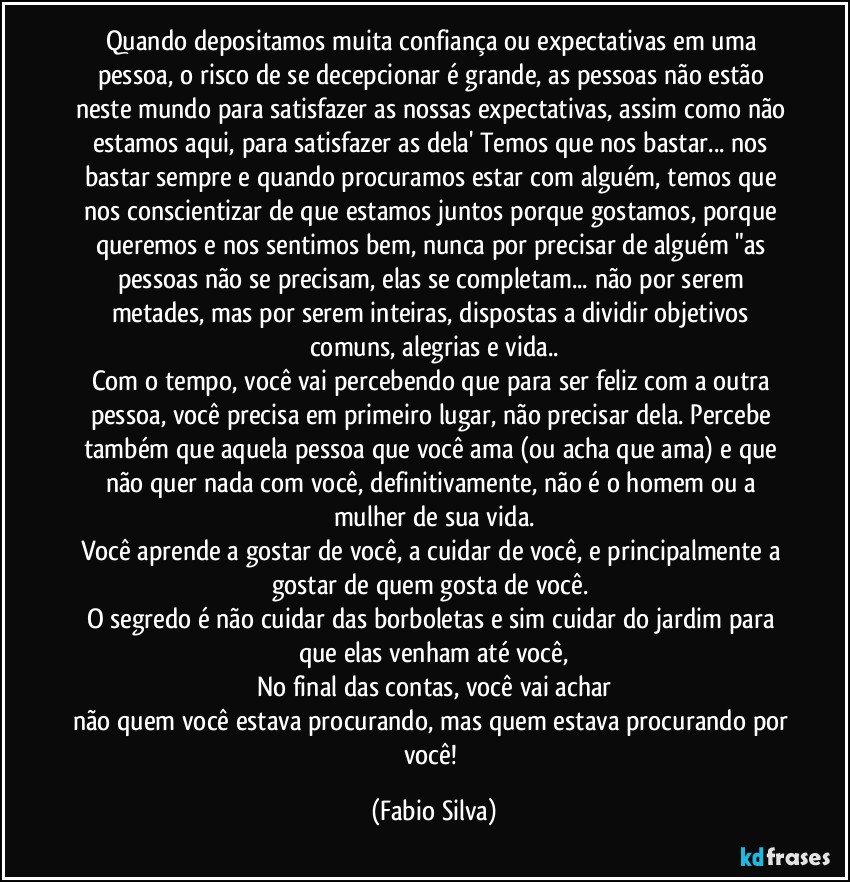 Quando depositamos muita confiança ou expectativas em uma pessoa, o risco de se decepcionar é grande, as pessoas não estão neste mundo para satisfazer as nossas expectativas, assim como não estamos aqui, para satisfazer as dela' Temos que nos bastar... nos bastar sempre e quando procuramos estar com alguém, temos que nos conscientizar de que estamos juntos porque gostamos, porque queremos e nos sentimos bem, nunca por precisar de alguém "as pessoas não se precisam, elas se completam... não por serem metades, mas por serem inteiras, dispostas a dividir objetivos comuns, alegrias e vida..
Com o tempo, você vai percebendo que para ser feliz com a outra pessoa, você precisa em primeiro lugar, não precisar dela. Percebe também que aquela pessoa que você ama (ou acha que ama) e que não quer nada com você, definitivamente, não é o homem ou a mulher de sua vida.
Você aprende a gostar de você, a cuidar de você, e principalmente a gostar de quem gosta de você. 
O segredo é não cuidar das borboletas e sim cuidar do jardim para que elas venham até você,
No final das contas, você vai achar
não quem você estava procurando, mas quem estava procurando por você! (Fabio Silva)