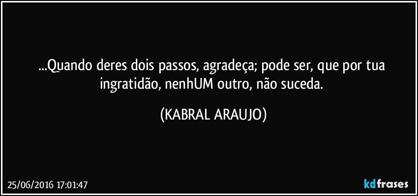 ...Quando deres dois passos, agradeça; pode ser, que por tua ingratidão, nenhUM outro, não suceda. (KABRAL ARAUJO)