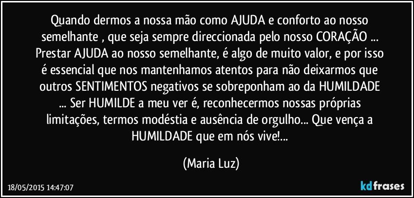 Quando dermos a nossa mão como AJUDA e conforto ao nosso semelhante , que seja sempre direccionada pelo nosso CORAÇÃO ... Prestar AJUDA ao nosso semelhante, é algo de muito valor, e por isso é essencial que nos mantenhamos atentos para não deixarmos que outros SENTIMENTOS negativos se sobreponham ao da HUMILDADE ...  Ser HUMILDE a meu ver é, reconhecermos nossas próprias limitações, termos modéstia e ausência de orgulho... Que vença a HUMILDADE que em nós vive!... (Maria Luz)