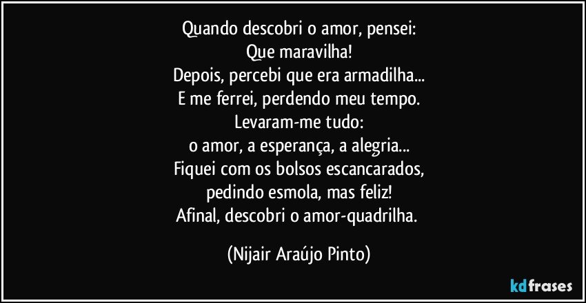 Quando descobri o amor, pensei:
Que maravilha!
Depois, percebi que era armadilha...
E me ferrei, perdendo meu tempo.
Levaram-me tudo:
o amor, a esperança, a alegria...
Fiquei com os bolsos escancarados,
pedindo esmola, mas feliz!
Afinal, descobri o amor-quadrilha. (Nijair Araújo Pinto)