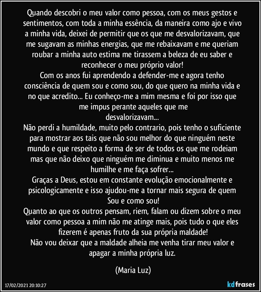 Quando descobri o meu valor como pessoa, com os meus gestos e sentimentos, com toda a minha essência, da maneira como ajo e vivo a minha vida, deixei de permitir que os que me desvalorizavam, que me sugavam as minhas energias, que me rebaixavam e me queriam roubar a minha auto estima me tirassem a beleza de eu saber e reconhecer o meu próprio valor! 
Com os anos fui aprendendo a defender-me e agora tenho consciência de quem sou e como sou, do que quero na minha vida e no que acredito... Eu conheço-me a mim mesma e foi por isso que me impus perante aqueles que me
desvalorizavam... 
Não perdi a humildade, muito pelo contrario, pois tenho o suficiente para mostrar aos tais que não sou melhor do que ninguém neste mundo e que respeito a forma de ser de todos os que me rodeiam mas que não deixo que ninguém me diminua e muito menos me humilhe e me faça sofrer... 
Graças a Deus, estou  em constante evolução emocionalmente e psicologicamente e isso ajudou-me a tornar mais segura de quem Sou e como sou!
Quanto ao que os outros pensam, riem, falam ou dizem sobre o meu valor como pessoa a mim não me atinge mais, pois tudo o que eles  fizerem é apenas fruto da sua própria maldade!
Não vou deixar que a maldade alheia me venha tirar meu valor e apagar a minha própria luz. (Maria Luz)