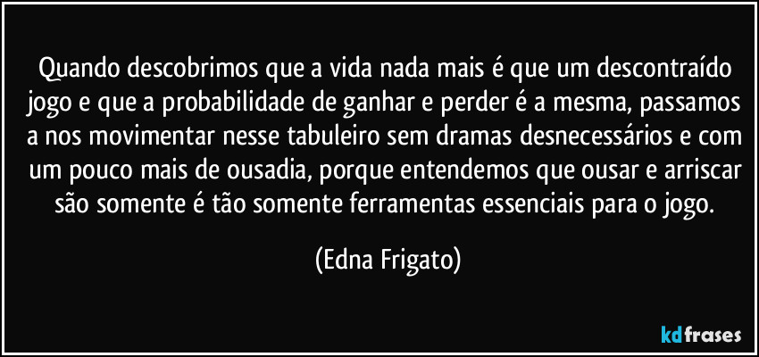 Quando descobrimos que a vida nada mais é que um descontraído jogo e que a probabilidade de ganhar e perder é a mesma, passamos a nos movimentar nesse tabuleiro sem dramas desnecessários e com um pouco mais de ousadia, porque entendemos que ousar e arriscar são somente é tão somente ferramentas essenciais para o jogo. (Edna Frigato)