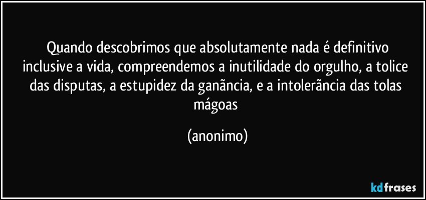 Quando descobrimos que absolutamente nada é definitivo
inclusive a vida, compreendemos a inutilidade do orgulho, a tolice das disputas, a estupidez da ganãncia, e a intolerãncia das tolas mágoas (anonimo)