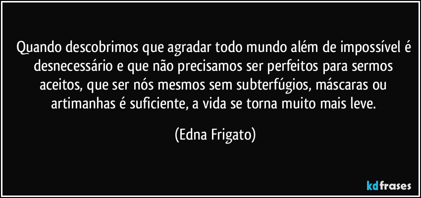 Quando descobrimos que agradar todo mundo além de impossível é desnecessário e que não precisamos ser perfeitos para sermos aceitos, que ser nós mesmos sem subterfúgios, máscaras ou artimanhas é suficiente, a vida se torna muito mais leve. (Edna Frigato)