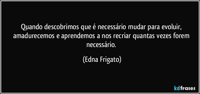 Quando descobrimos que é necessário mudar para evoluir, amadurecemos e aprendemos a nos recriar quantas vezes forem necessário. (Edna Frigato)