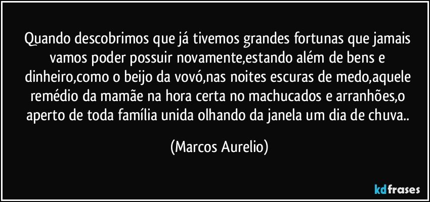 Quando descobrimos que já tivemos grandes fortunas que jamais vamos poder possuir novamente,estando além de bens e dinheiro,como o beijo da vovó,nas noites escuras de medo,aquele remédio da mamãe na hora certa no machucados e arranhões,o aperto de toda  família unida olhando da janela um dia de chuva.. (Marcos Aurelio)