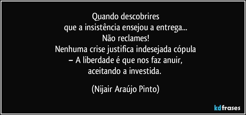 Quando descobrires
que a insistência ensejou a entrega...
Não reclames!
Nenhuma crise justifica indesejada cópula
– A liberdade é que nos faz anuir,
aceitando a investida. (Nijair Araújo Pinto)