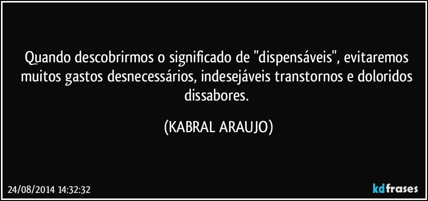 Quando descobrirmos o significado de "dispensáveis", evitaremos muitos gastos desnecessários, indesejáveis transtornos e doloridos dissabores. (KABRAL ARAUJO)