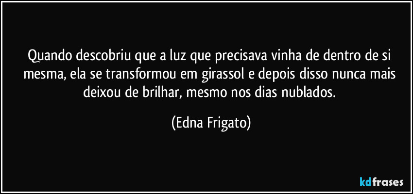 Quando descobriu que a luz que precisava vinha de dentro de si mesma, ela se transformou em girassol e depois disso nunca mais deixou de brilhar, mesmo nos dias nublados. (Edna Frigato)