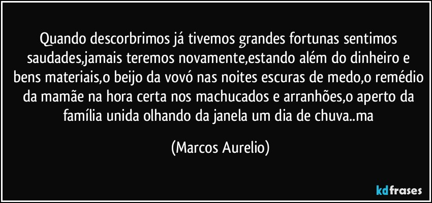 Quando descorbrimos  já tivemos grandes fortunas sentimos saudades,jamais teremos novamente,estando além do dinheiro e bens materiais,o beijo da vovó nas noites escuras de medo,o remédio da mamãe na hora certa nos machucados e arranhões,o aperto da família unida olhando da janela um dia de chuva..ma (Marcos Aurelio)