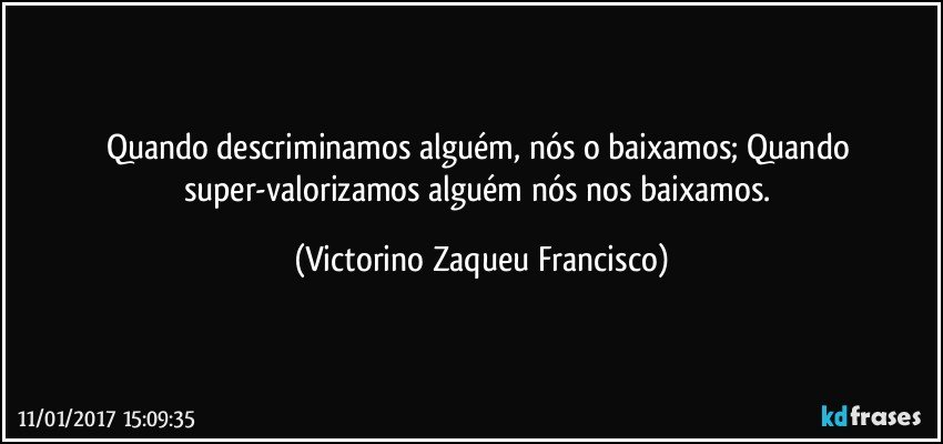 Quando descriminamos alguém, nós o baixamos; Quando super-valorizamos alguém nós nos baixamos. (Victorino Zaqueu Francisco)