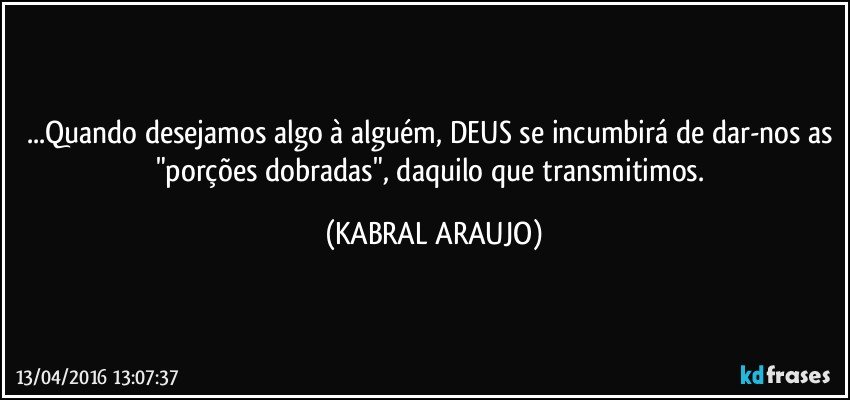 ...Quando desejamos algo à alguém, DEUS se incumbirá de dar-nos as "porções dobradas", daquilo que transmitimos. (KABRAL ARAUJO)