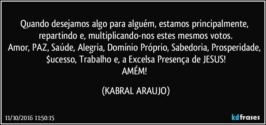 Quando desejamos algo para alguém, estamos principalmente, repartindo e, multiplicando-nos estes mesmos votos.
Amor, PAZ, Saúde, Alegria, Domínio Próprio, Sabedoria, Prosperidade, $ucesso, Trabalho e, a Excelsa Presença de JESUS!
AMÉM! (KABRAL ARAUJO)