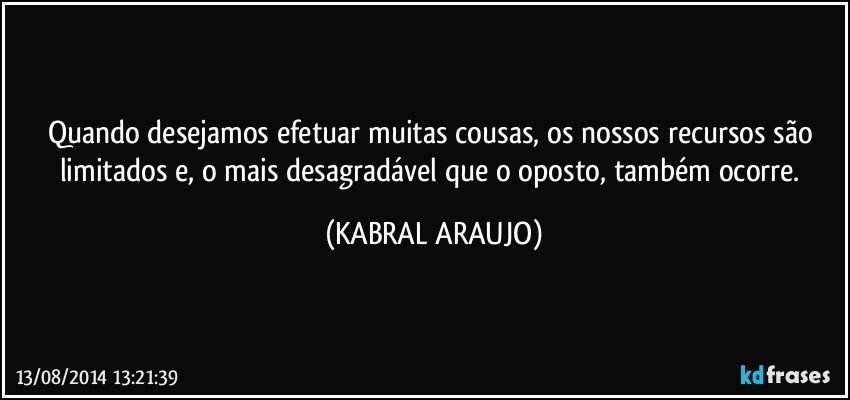 Quando desejamos efetuar muitas cousas, os nossos recursos são limitados e, o mais desagradável que o oposto, também ocorre. (KABRAL ARAUJO)