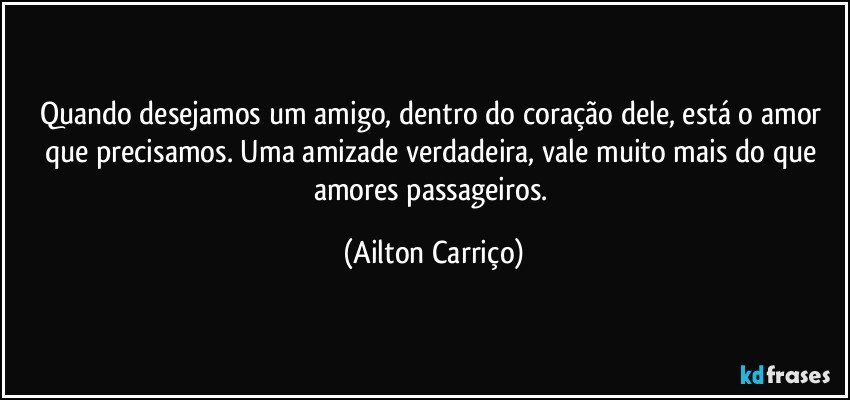 Quando desejamos  um amigo, dentro do coração dele, está o amor que  precisamos.  Uma amizade verdadeira, vale  muito  mais do que amores passageiros. (Ailton Carriço)