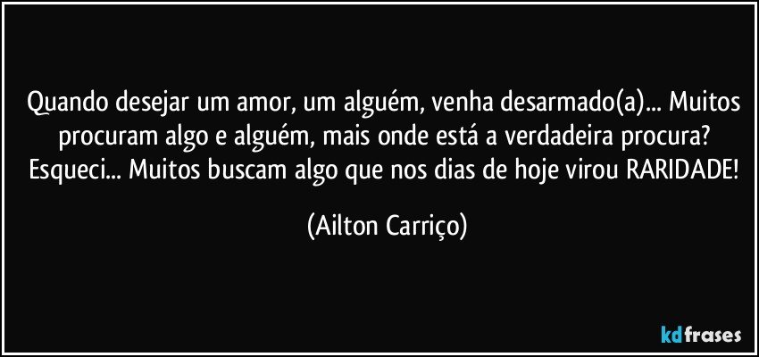 Quando desejar um amor, um alguém, venha desarmado(a)... Muitos procuram algo e alguém, mais onde está a verdadeira procura? Esqueci... Muitos buscam algo que nos dias de hoje virou RARIDADE! (Ailton Carriço)