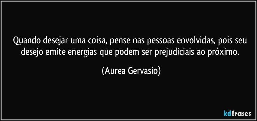 Quando desejar uma coisa, pense nas pessoas envolvidas, pois seu desejo emite energias que podem ser prejudiciais ao próximo. (Aurea Gervasio)