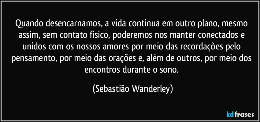 Quando desencarnamos, a vida continua em outro plano, mesmo assim, sem contato fisico, poderemos nos manter conectados e unidos com os nossos amores por meio das recordações pelo pensamento, por meio das orações e, além de outros, por meio dos encontros durante o sono. (Sebastião Wanderley)