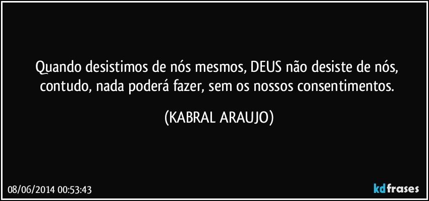 Quando desistimos de nós mesmos, DEUS não desiste de nós, contudo, nada poderá fazer, sem os nossos consentimentos. (KABRAL ARAUJO)