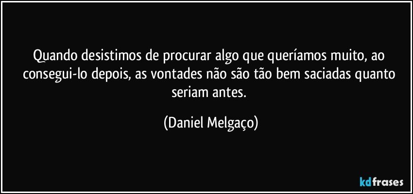 Quando desistimos de procurar algo que queríamos muito, ao consegui-lo depois, as vontades não são tão bem saciadas quanto seriam antes. (Daniel Melgaço)