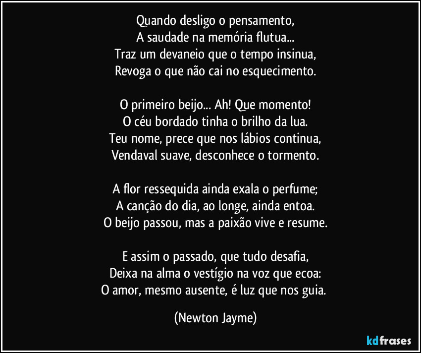 Quando desligo o pensamento,
A saudade na memória flutua...
Traz um devaneio que o tempo insinua,
Revoga o que não cai no esquecimento.

O primeiro beijo... Ah! Que momento!
O céu bordado tinha o brilho da lua.
Teu nome, prece que nos lábios continua,
Vendaval suave, desconhece o tormento.

A flor ressequida ainda exala o perfume;
A canção do dia, ao longe, ainda entoa.
O beijo passou, mas a paixão vive e resume.

E assim o passado, que tudo desafia,
Deixa na alma o vestígio na voz que ecoa:
O amor, mesmo ausente, é luz que nos guia. (Newton Jayme)